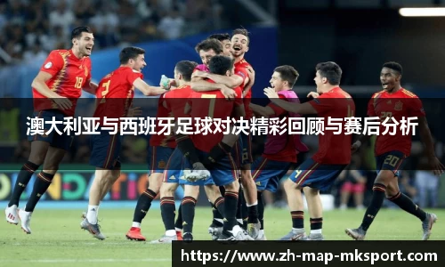 澳大利亚与西班牙足球对决精彩回顾与赛后分析